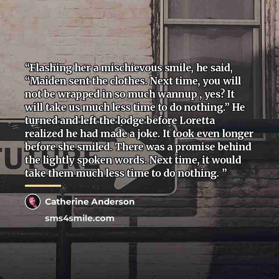 “Flashing her a mischievous smile, he said, “Maiden sent the clothes. Next time, you will not be wrapped in so much wannup , yes? It will take us much less time to do nothing.” He turned and left the lodge before Loretta realized he had made a joke. It took even longer before she smiled. There was…” quote by Catherine Anderson