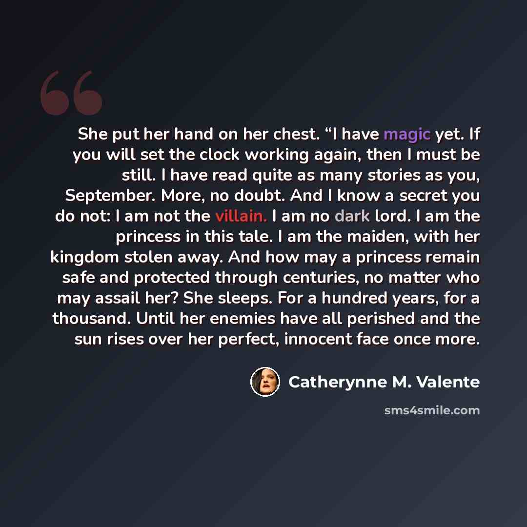 “She put her hand on her chest. “I have magic yet. If you will set the clock working again, then I must be still. I have read quite as many stories as you, September. More, no doubt. And I know a secret you do not: I am not the villain. I am no dark lord. I am the princess in this tale. I am the…” quote by Catherynne M. Valente