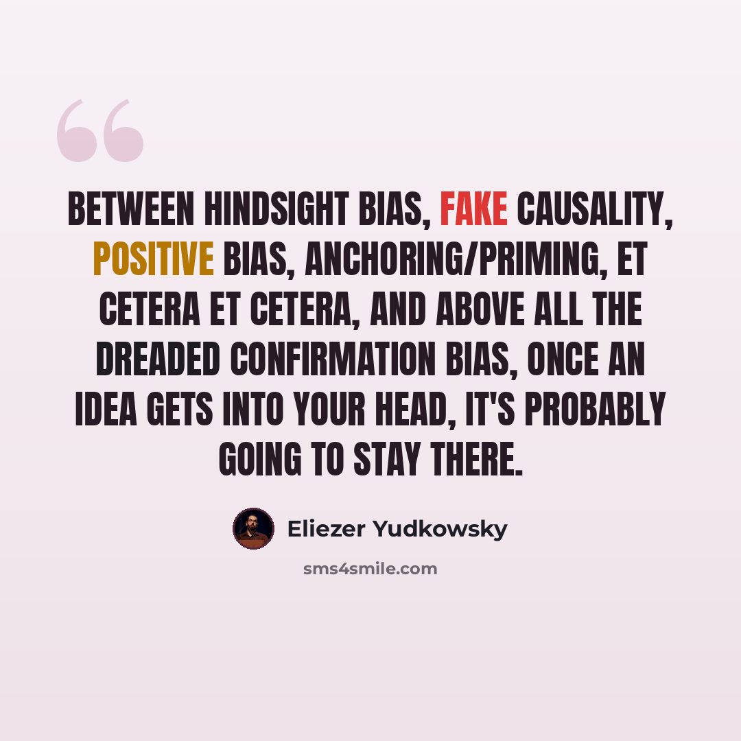 “Between hindsight bias, fake causality, positive bias, anchoring/priming, et cetera et cetera, and above all the dreaded confirmation bias, once an idea gets into your head, it's probably going to stay there.” quote by Eliezer Yudkowsky