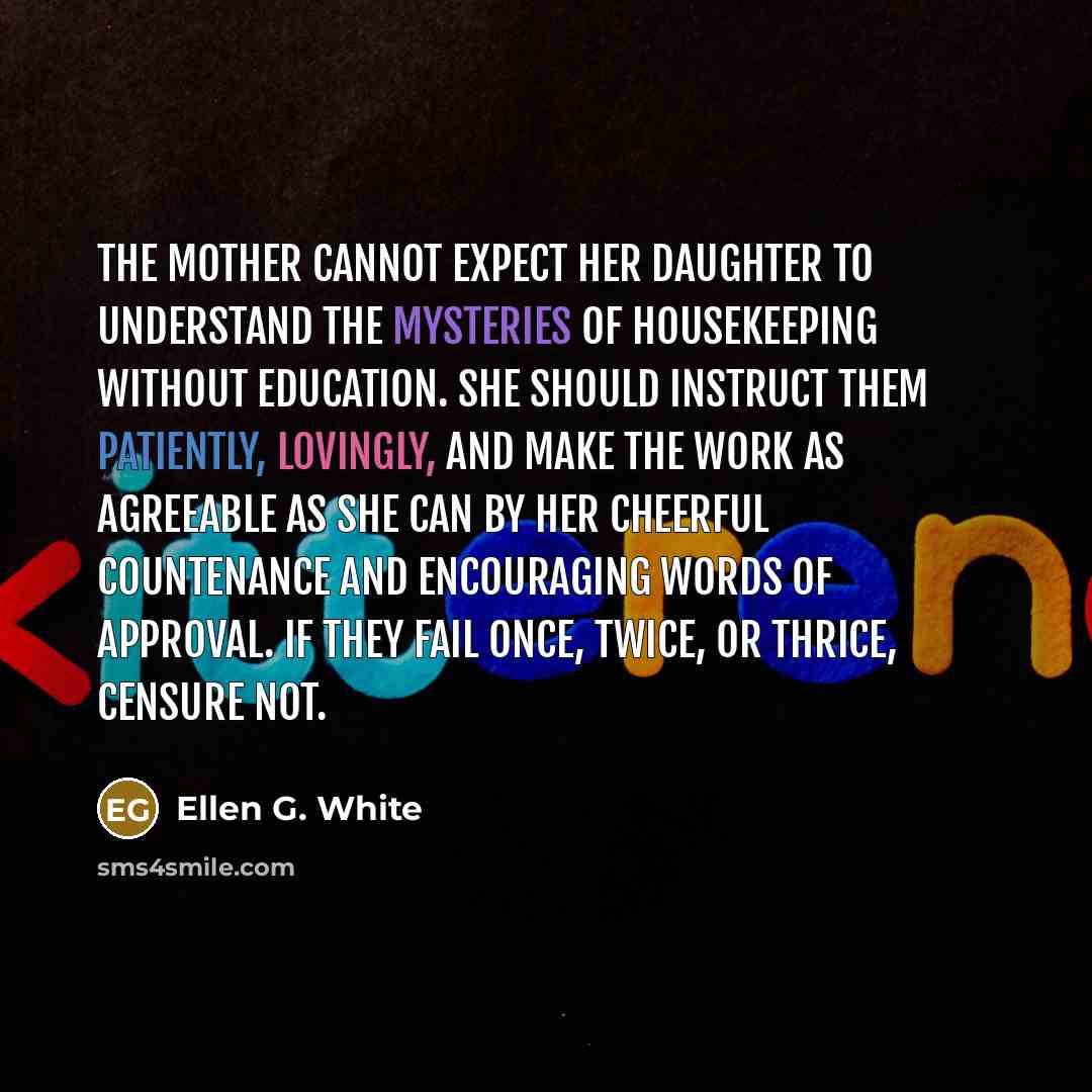 “The mother cannot expect her daughter to understand the mysteries of housekeeping without education. She should instruct them patiently, lovingly, and make the work as agreeable as she can by her cheerful countenance and encouraging words of approval. If they fail once, twice, or thrice, censure…” quote by Ellen G. White