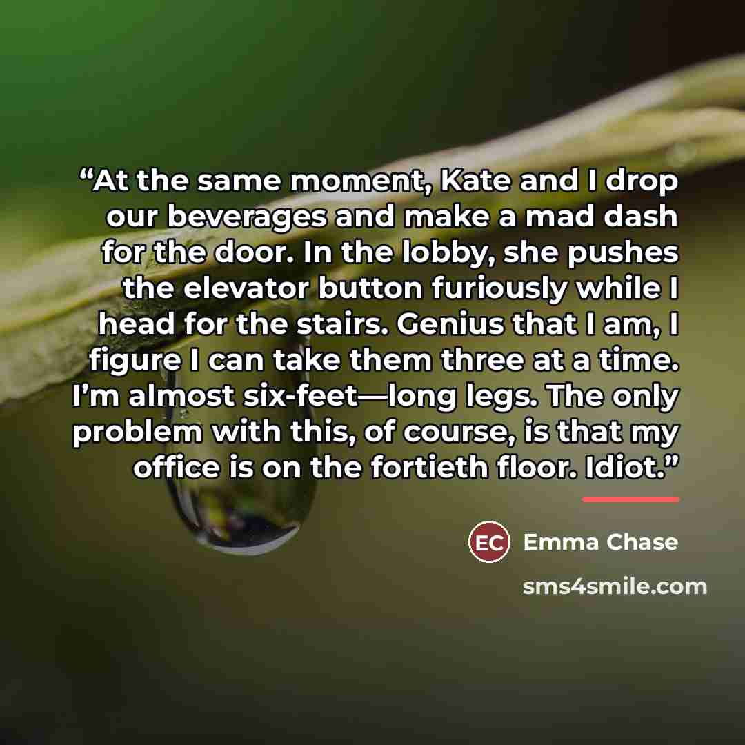 “At the same moment, Kate and I drop our beverages and make a mad dash for the door. In the lobby, she pushes the elevator button furiously while I head for the stairs. Genius that I am, I figure I can take them three at a time. I’m almost six-feet—long legs. The only problem with this, of course…” quote by Emma Chase