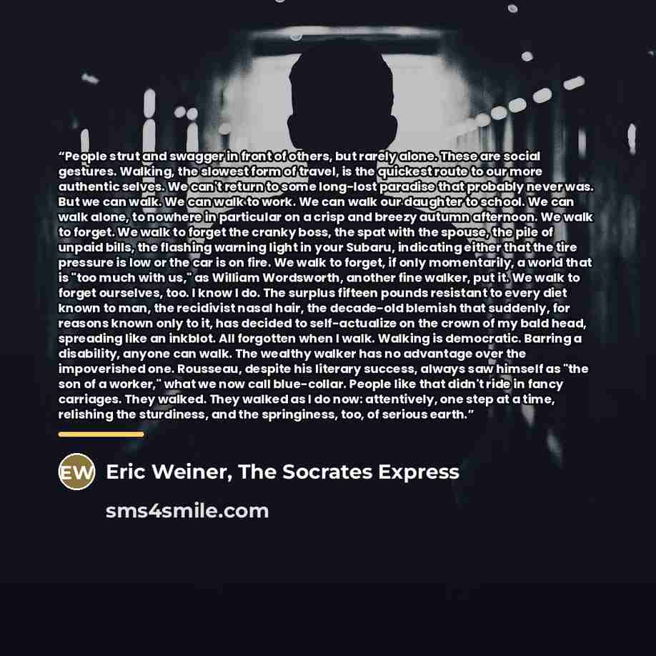 “People strut and swagger in front of others, but rarely alone. These are social gestures. Walking, the slowest form of travel, is the quickest route to our more authentic selves. We can't return to some long-lost paradise that probably never was. But we can walk. We can walk to work. We can walk…” quote by The Socrates Express Eric Weiner