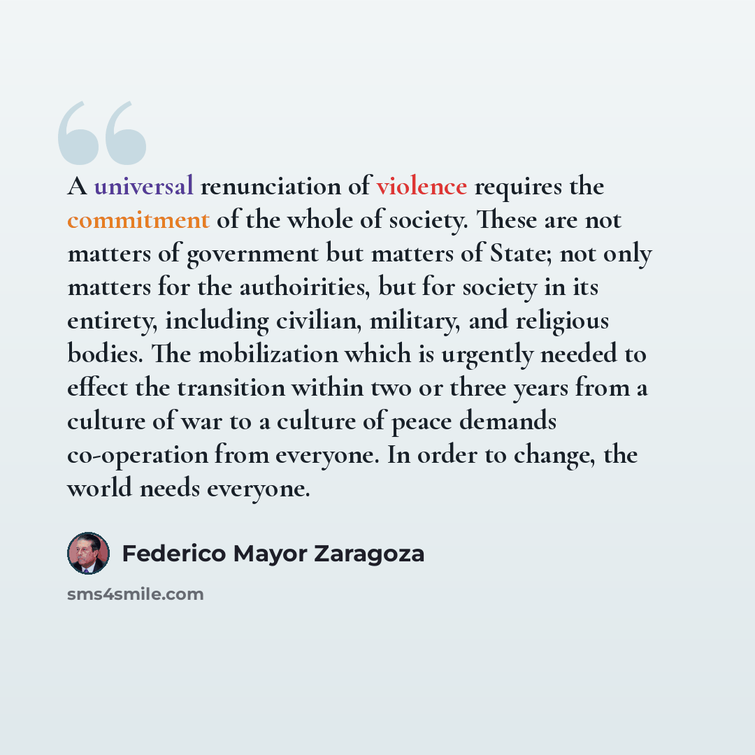 “A universal renunciation of violence requires the commitment of the whole of society. These are not matters of government but matters of State; not only matters for the authoirities, but for society in its entirety, including civilian, military, and religious bodies. The mobilization which is…” quote by Federico Mayor Zaragoza