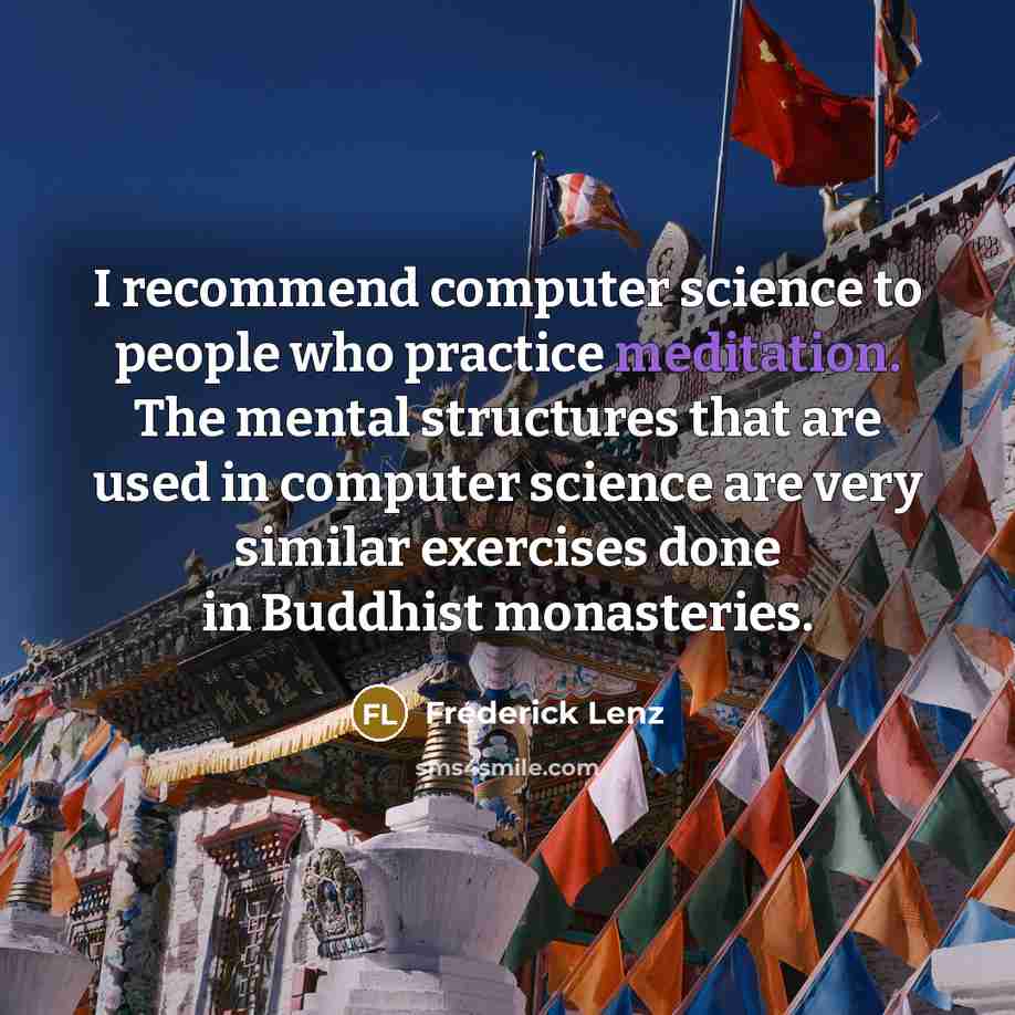 “I recommend computer science to people who practice meditation. The mental structures that are used in computer science are very similar exercises done in Buddhist monasteries.” quote by Frederick Lenz