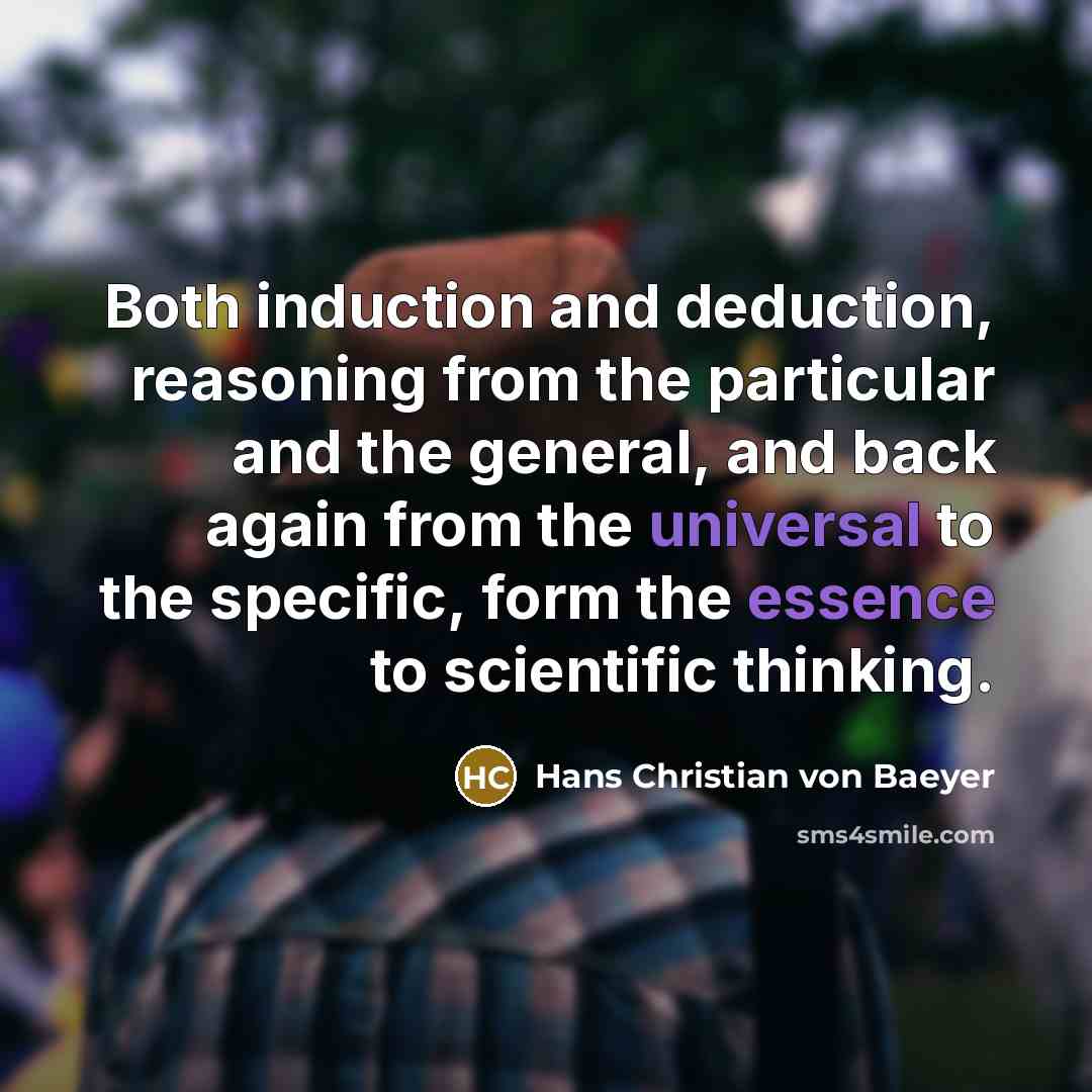 “Both induction and deduction, reasoning from the particular and the general, and back again from the universal to the specific, form the essence to scientific thinking.” quote by Hans Christian von Baeyer
