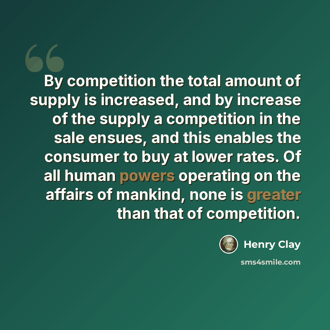 “By competition the total amount of supply is increased, and by increase of the supply a competition in the sale ensues, and this enables the consumer to buy at lower rates. Of all human powers operating on the affairs of mankind, none is greater than that of competition.” quote by Henry Clay