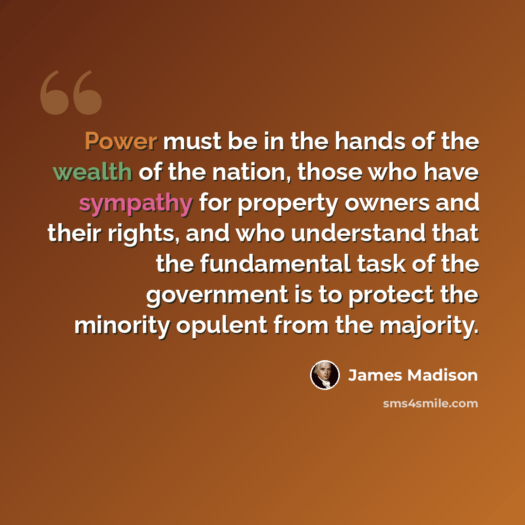 “Power must be in the hands of the wealth of the nation, those who have sympathy for property owners and their rights, and who understand that the fundamental task of the government is to protect the minority opulent from the majority.” quote by James Madison