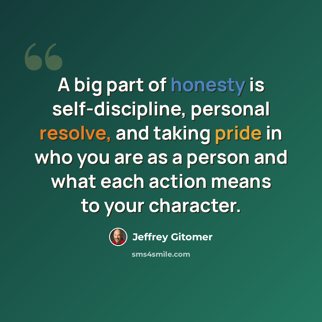 “A big part of honesty is self-discipline, personal resolve, and taking pride in who you are as a person and what each action means to your character.” quote by Jeffrey Gitomer