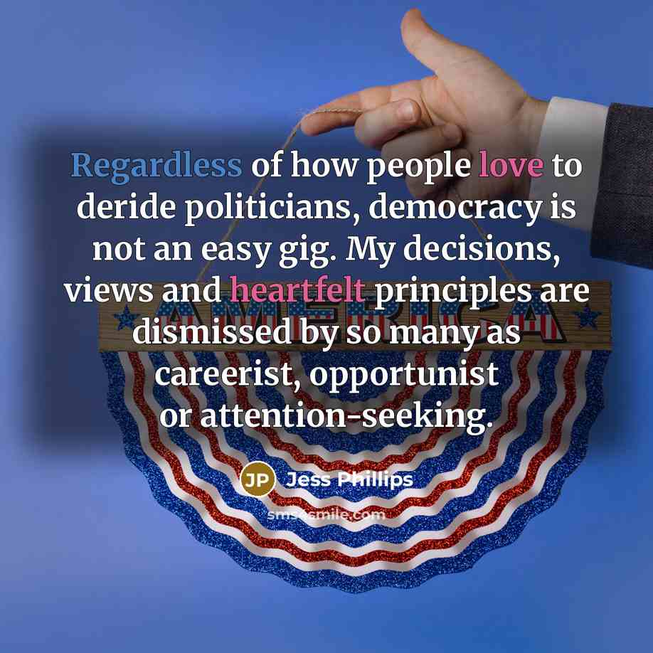 “Regardless of how people love to deride politicians, democracy is not an easy gig. My decisions, views and heartfelt principles are dismissed by so many as careerist, opportunist or attention-seeking.” quote by Jess Phillips