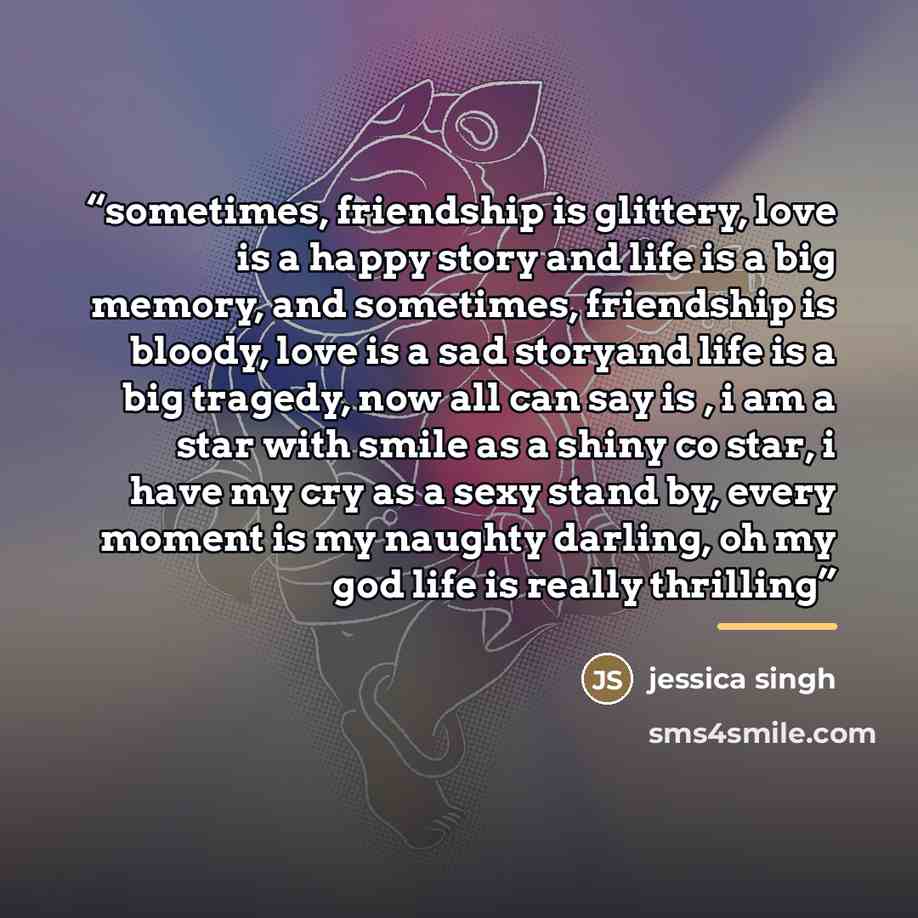 “sometimes, friendship is glittery, love is a happy story and life is a big memory, and sometimes, friendship is bloody, love is a sad storyand life is a big tragedy, now all can say is , i am a star with smile as a shiny co star, i have my cry as a sexy stand by, every moment is my naughty…” quote by jessica singh
