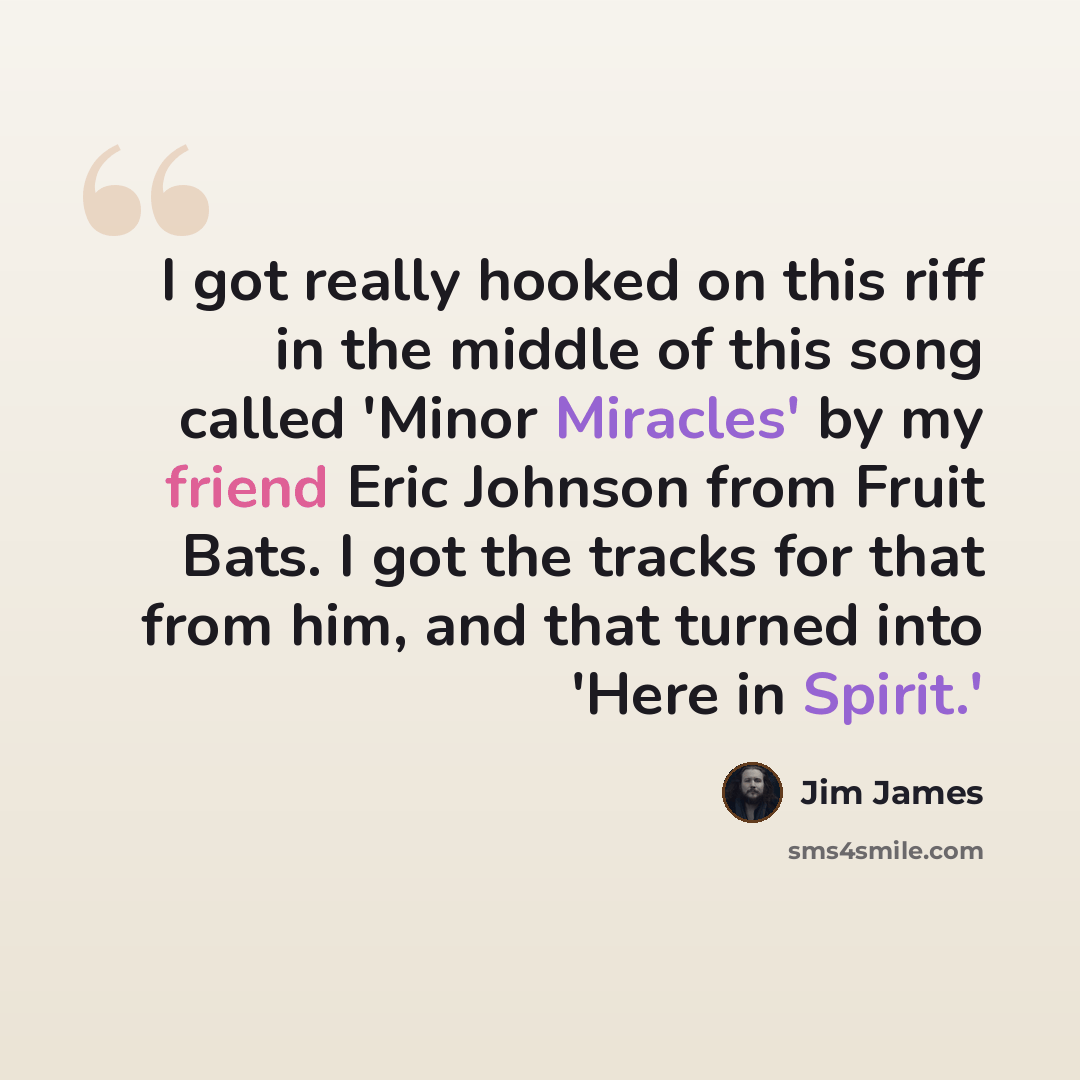“I got really hooked on this riff in the middle of this song called 'Minor Miracles' by my friend Eric Johnson from Fruit Bats. I got the tracks for that from him, and that turned into 'Here in Spirit.'” quote by Jim James