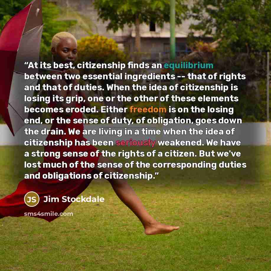 “At its best, citizenship finds an equilibrium between two essential ingredients -- that of rights and that of duties. When the idea of citizenship is losing its grip, one or the other of these elements becomes eroded. Either freedom is on the losing end, or the sense of duty, of obligation, goes…” quote by Jim Stockdale