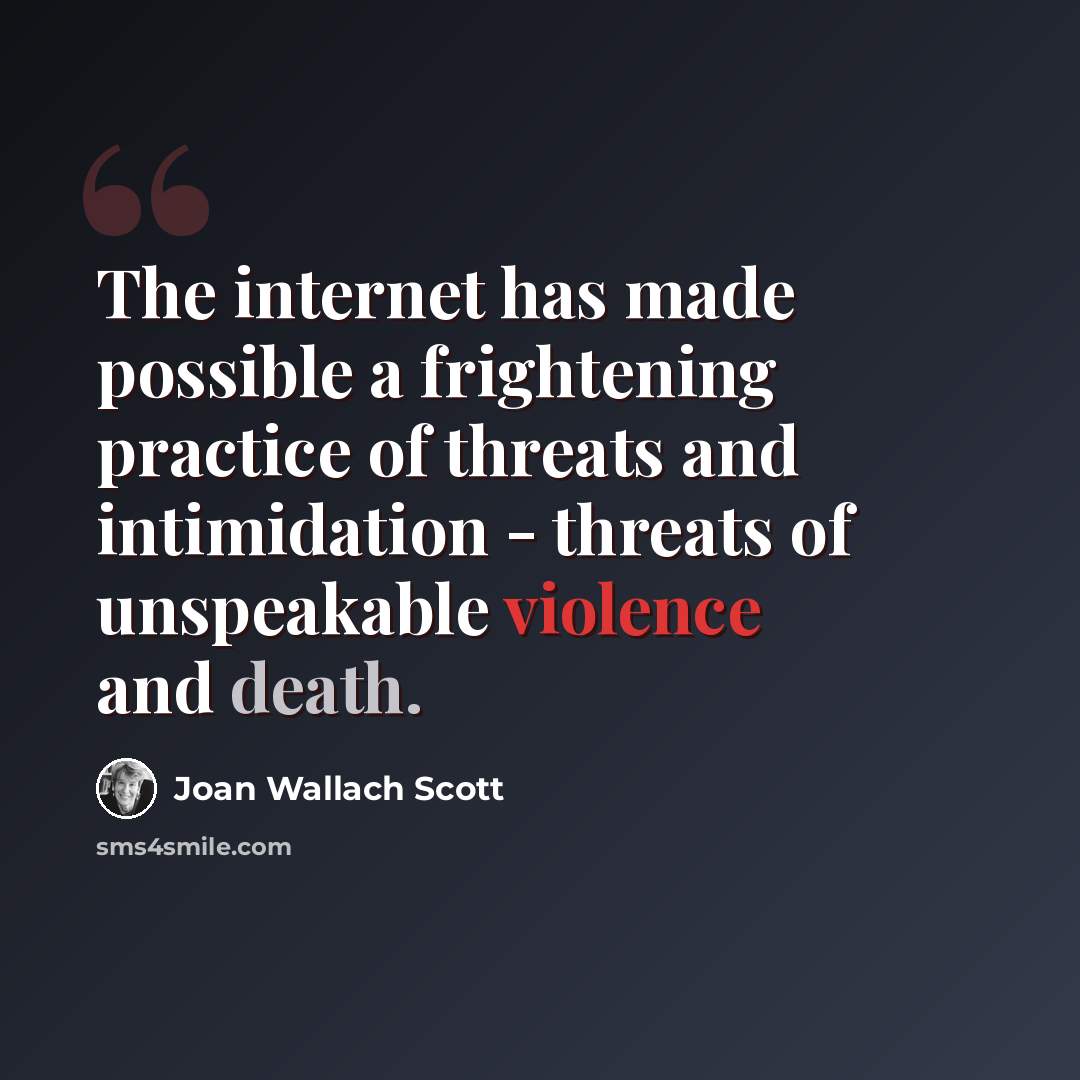 “The internet has made possible a frightening practice of threats and intimidation - threats of unspeakable violence and death.” quote by Joan Wallach Scott