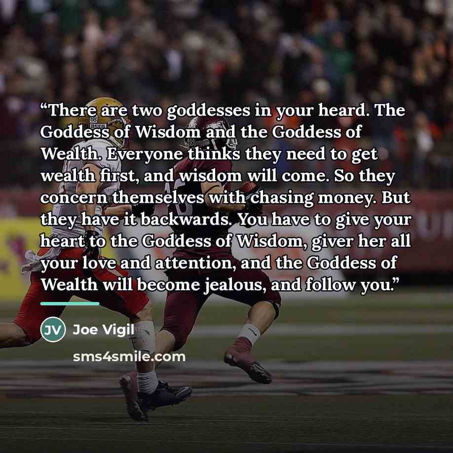 “There are two goddesses in your heard. The Goddess of Wisdom and the Goddess of Wealth. Everyone thinks they need to get wealth first, and wisdom will come. So they concern themselves with chasing money. But they have it backwards. You have to give your heart to the Goddess of Wisdom, giver her…” quote by Joe Vigil