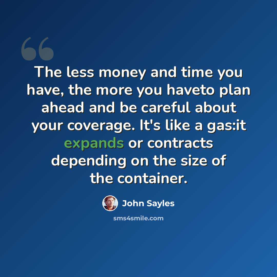 “The less money and time you have, the more you haveto plan ahead and be careful about your coverage. It's like a gas:it expands or contracts depending on the size of the container.” quote by John Sayles