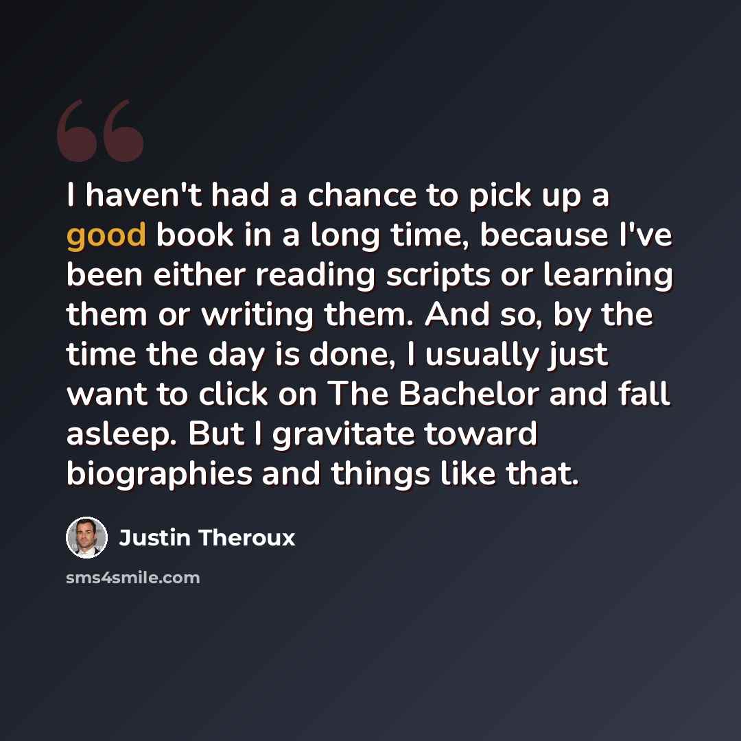 “I haven't had a chance to pick up a good book in a long time, because I've been either reading scripts or learning them or writing them. And so, by the time the day is done, I usually just want to click on The Bachelor and fall asleep. But I gravitate toward biographies and things like that.” quote by Justin Theroux
