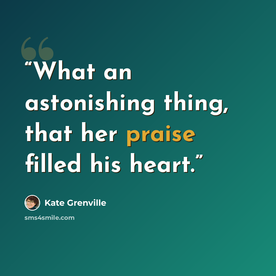 “What an astonishing thing, that her praise filled his heart.” quote by Kate Grenville