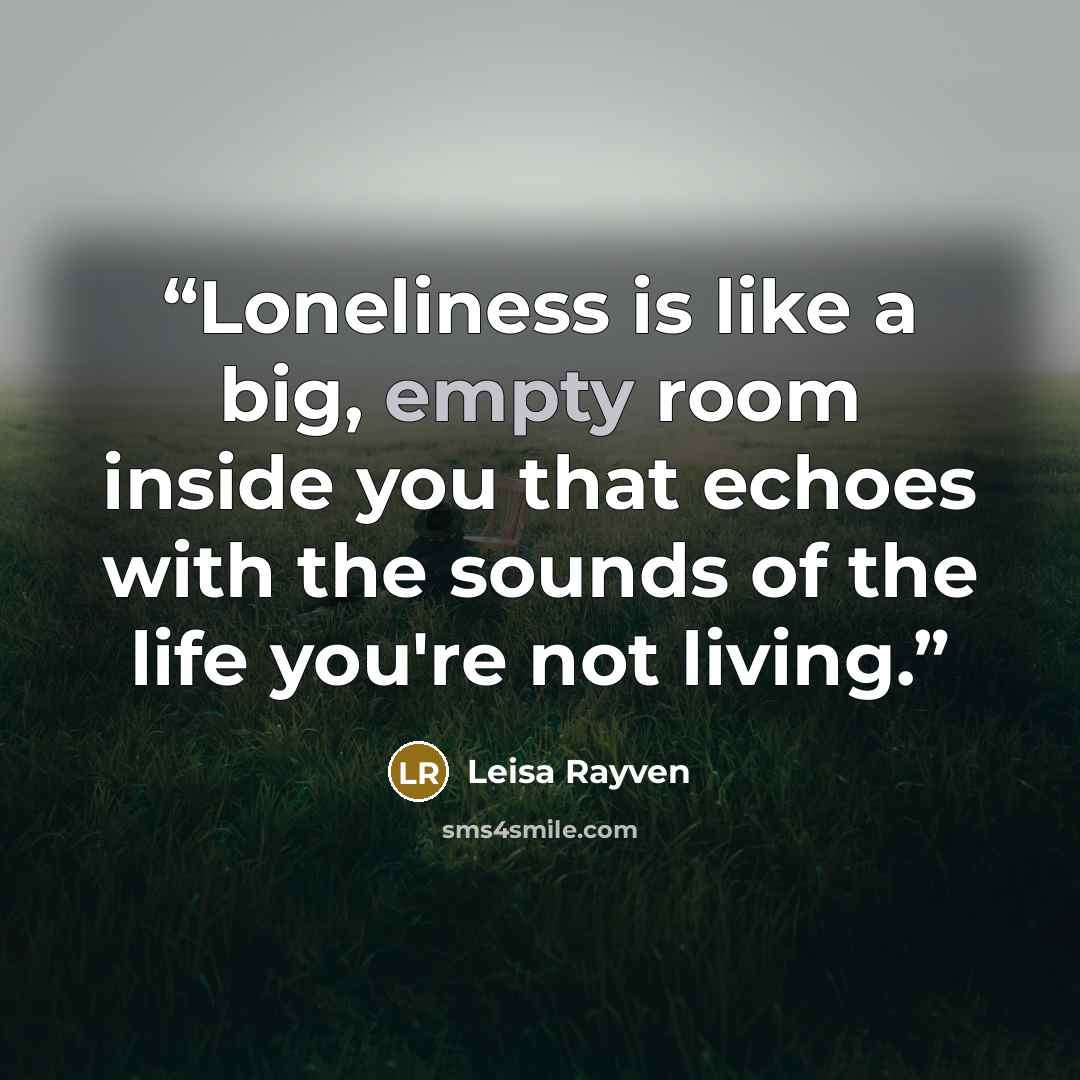 “Loneliness is like a big, empty room inside you that echoes with the sounds of the life you're not living.” quote by Leisa Rayven