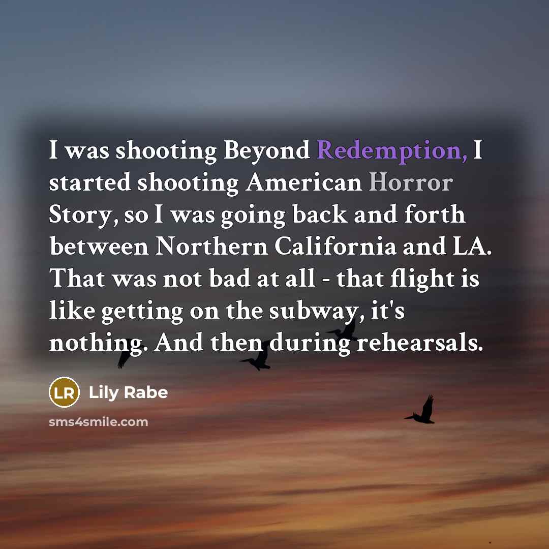 “I was shooting Beyond Redemption, I started shooting American Horror Story, so I was going back and forth between Northern California and LA. That was not bad at all - that flight is like getting on the subway, it's nothing. And then during rehearsals.” quote by Lily Rabe