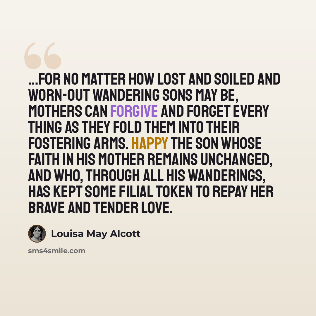 “…for no matter how lost and soiled and worn-out wandering sons may be, mothers can forgive and forget every thing as they fold them into their fostering arms. Happy the son whose faith in his mother remains unchanged, and who, through all his wanderings, has kept some filial token to repay her…” quote by Louisa May Alcott