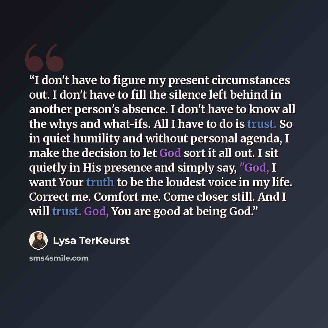 “I don't have to figure my present circumstances out. I don't have to fill the silence left behind in another person's absence. I don't have to know all the whys and what-ifs. All I have to do is trust. So in quiet humility and without personal agenda, I make the decision to let God sort it all…” quote by Lysa TerKeurst