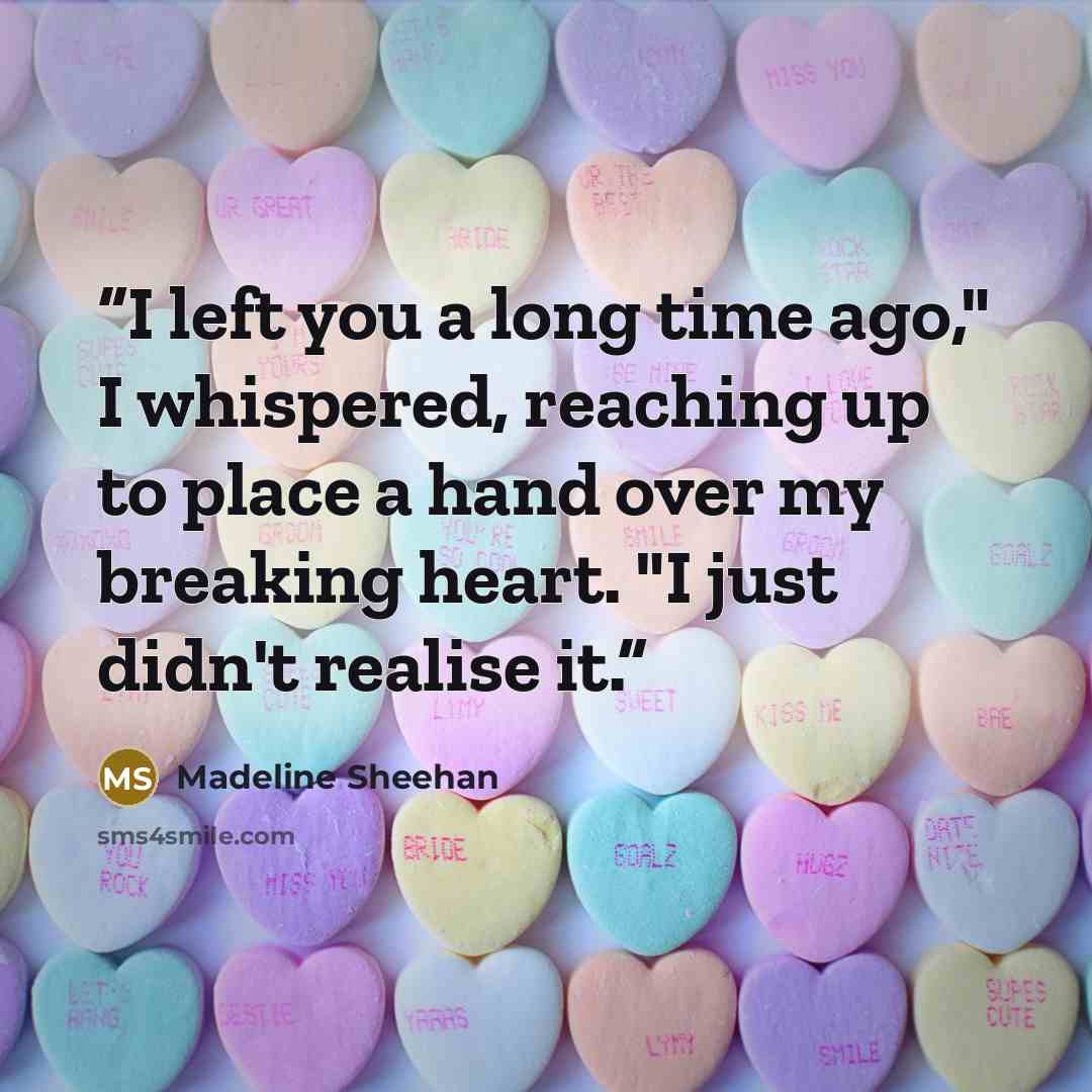 “I left you a long time ago," I whispered, reaching up to place a hand over my breaking heart. "I just didn't realise it.” quote by Madeline Sheehan
