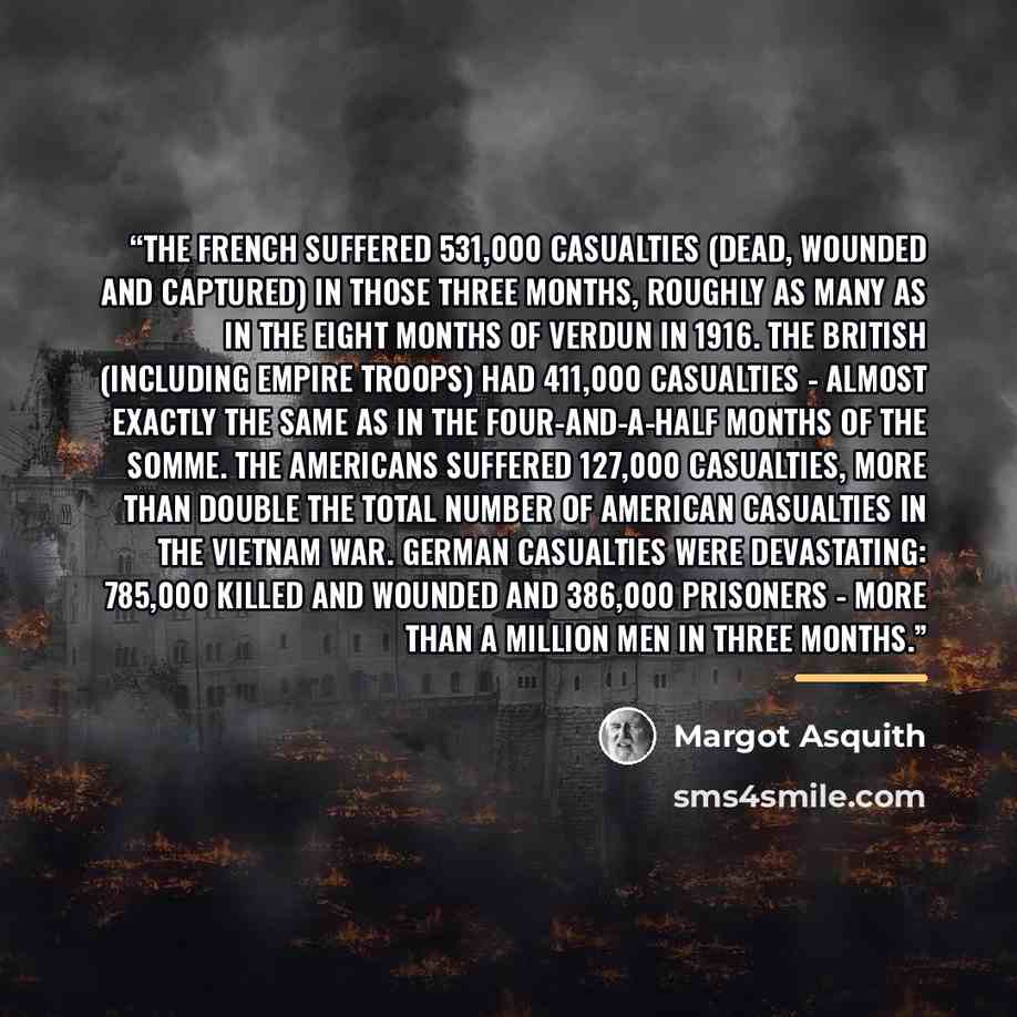 “The French suffered 531,000 casualties (dead, wounded and captured) in those three months, roughly as many as in the eight months of Verdun in 1916. The British (including Empire troops) had 411,000 casualties - almost exactly the same as in the four-and-a-half months of the Somme. The Americans…” quote by Margot Asquith