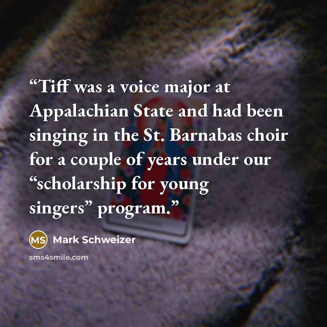 “Tiff was a voice major at Appalachian State and had been singing in the St. Barnabas choir for a couple of years under our “scholarship for young singers” program.” quote by Mark Schweizer