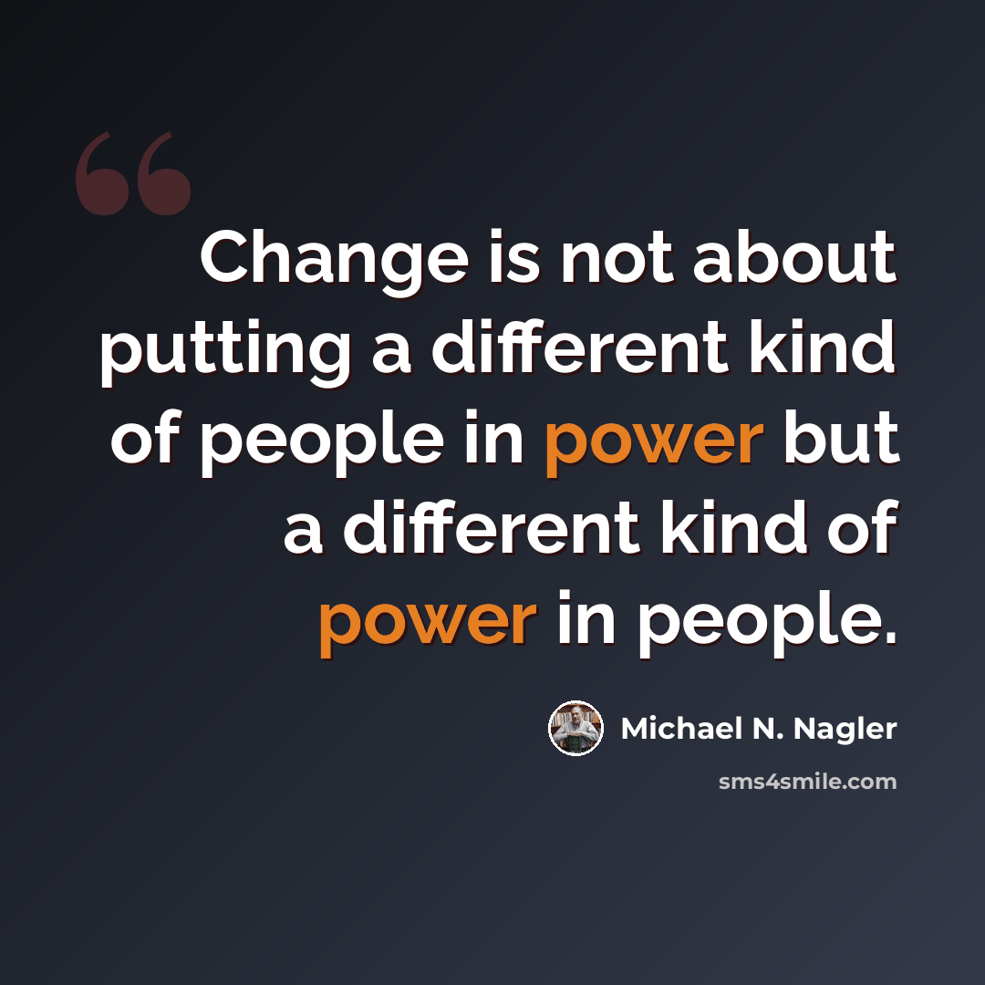 “Change is not about putting a different kind of people in power but a different kind of power in people.” quote by Michael N. Nagler