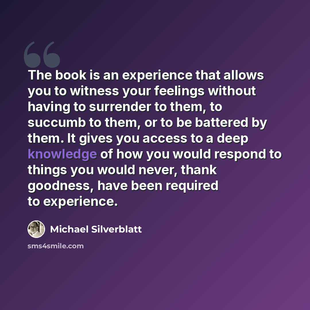 “The book is an experience that allows you to witness your feelings without having to surrender to them, to succumb to them, or to be battered by them. It gives you access to a deep knowledge of how you would respond to things you would never, thank goodness, have been required to experience.” quote by Michael Silverblatt