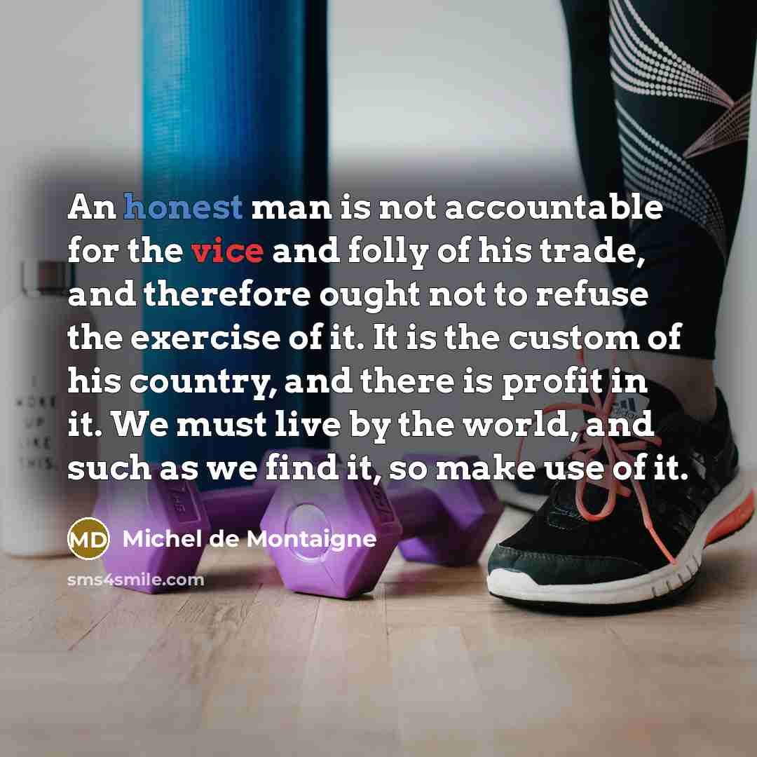 “An honest man is not accountable for the vice and folly of his trade, and therefore ought not to refuse the exercise of it. It is the custom of his country, and there is profit in it. We must live by the world, and such as we find it, so make use of it.” quote by Michel de Montaigne