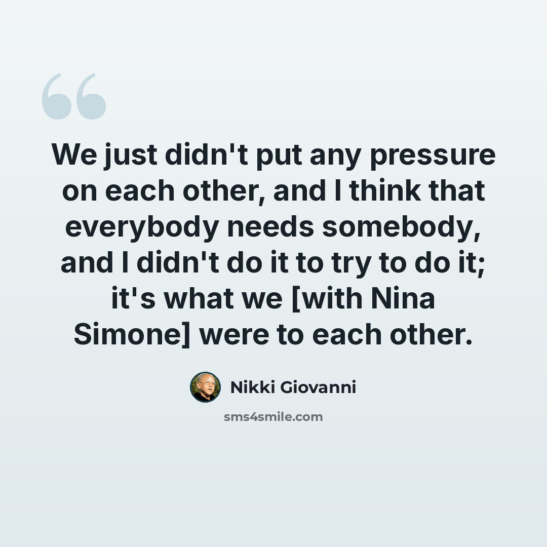 “We just didn't put any pressure on each other, and I think that everybody needs somebody, and I didn't do it to try to do it; it's what we [with Nina Simone] were to each other.” quote by Nikki Giovanni