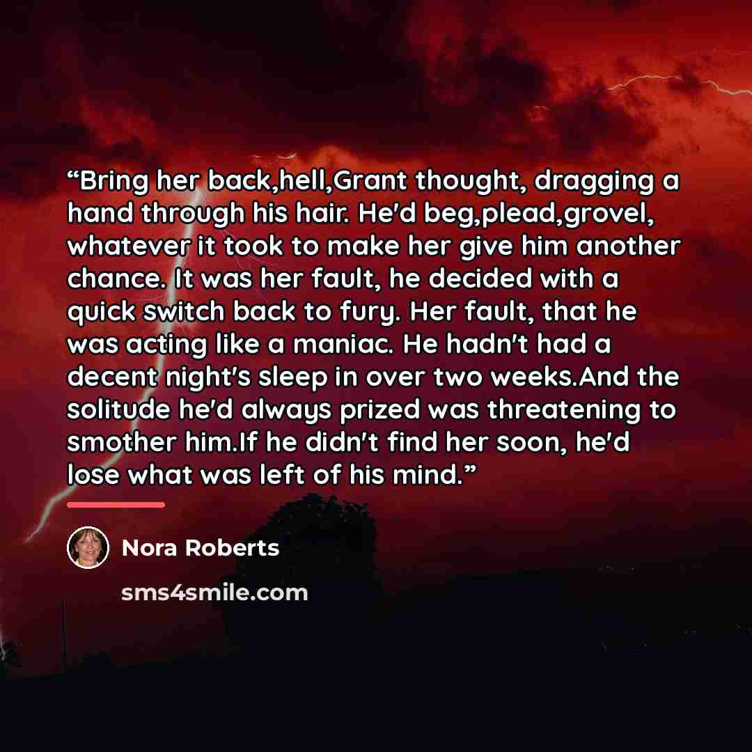 “Bring her back,hell,Grant thought, dragging a hand through his hair. He'd beg,plead,grovel, whatever it took to make her give him another chance. It was her fault, he decided with a quick switch back to fury. Her fault, that he was acting like a maniac. He hadn't had a decent night's sleep in over…” quote by Nora Roberts