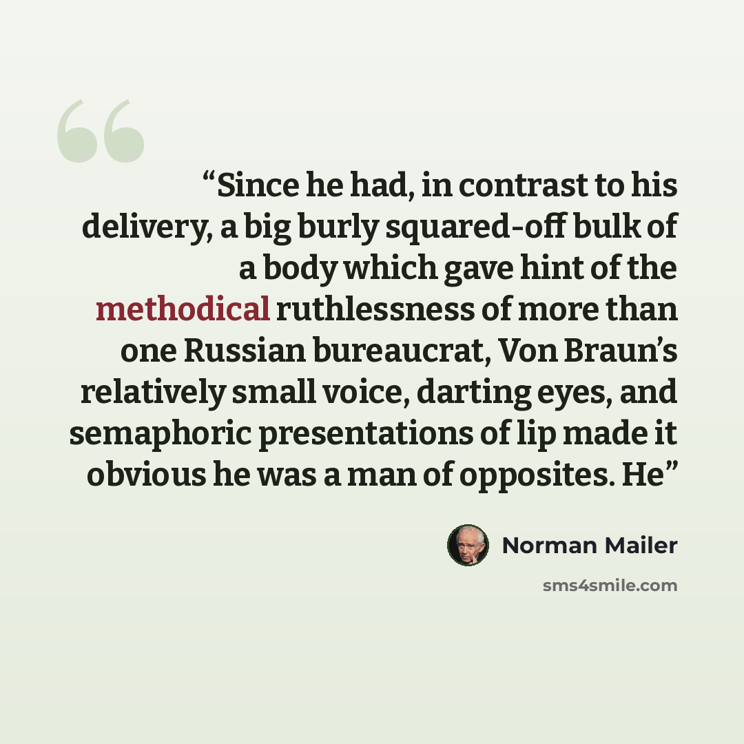 “Since he had, in contrast to his delivery, a big burly squared-off bulk of a body which gave hint of the methodical ruthlessness of more than one Russian bureaucrat, Von Braun’s relatively small voice, darting eyes, and semaphoric presentations of lip made it obvious he was a man of opposites. He” quote by Norman Mailer
