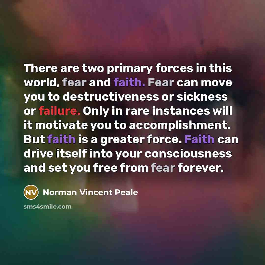 “There are two primary forces in this world, fear and faith. Fear can move you to destructiveness or sickness or failure. Only in rare instances will it motivate you to accomplishment. But faith is a greater force. Faith can drive itself into your consciousness and set you free from fear forever.” quote by Norman Vincent Peale