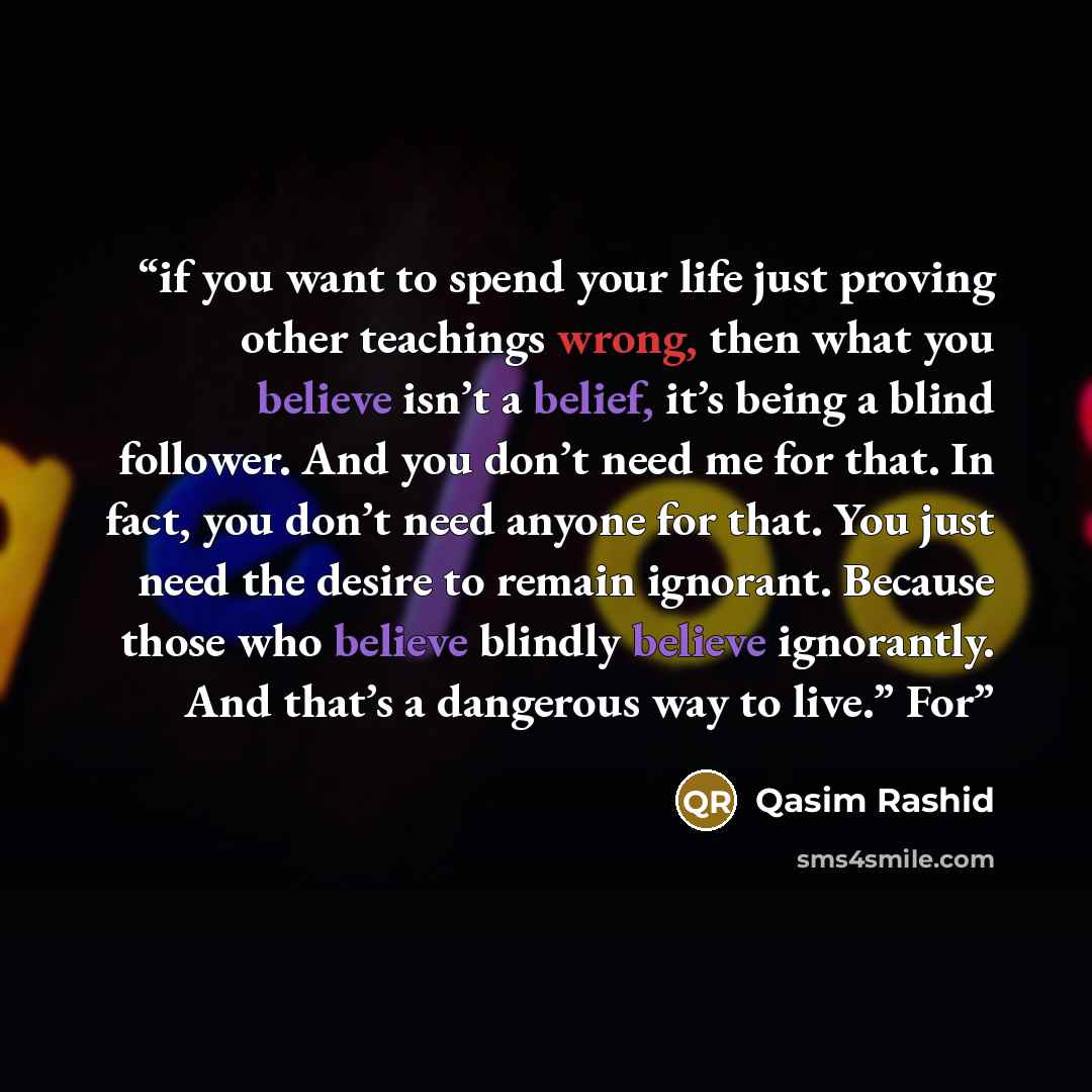 “if you want to spend your life just proving other teachings wrong, then what you believe isn’t a belief, it’s being a blind follower. And you don’t need me for that. In fact, you don’t need anyone for that. You just need the desire to remain ignorant. Because those who believe blindly believe…” quote by Qasim Rashid
