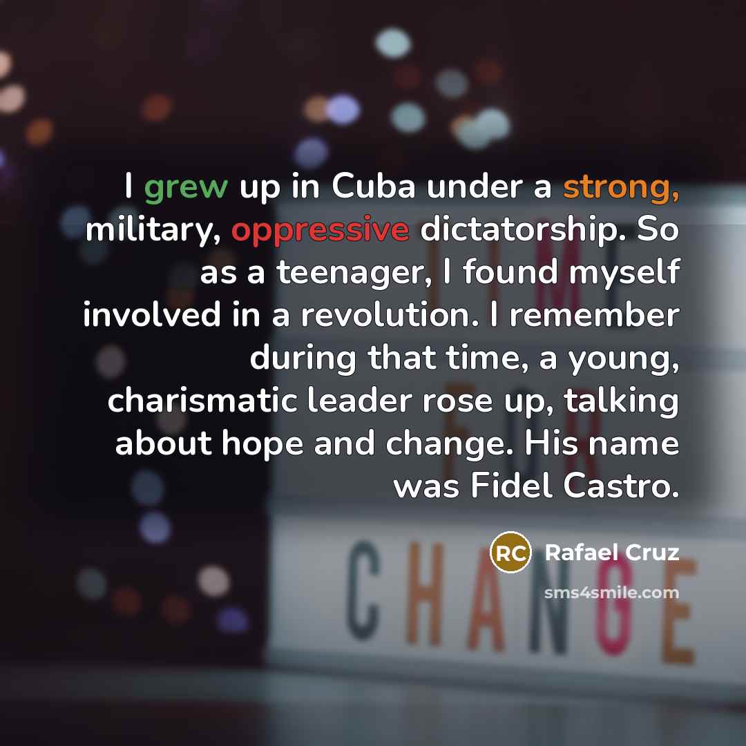 “I grew up in Cuba under a strong, military, oppressive dictatorship. So as a teenager, I found myself involved in a revolution. I remember during that time, a young, charismatic leader rose up, talking about hope and change. His name was Fidel Castro.” quote by Rafael Cruz