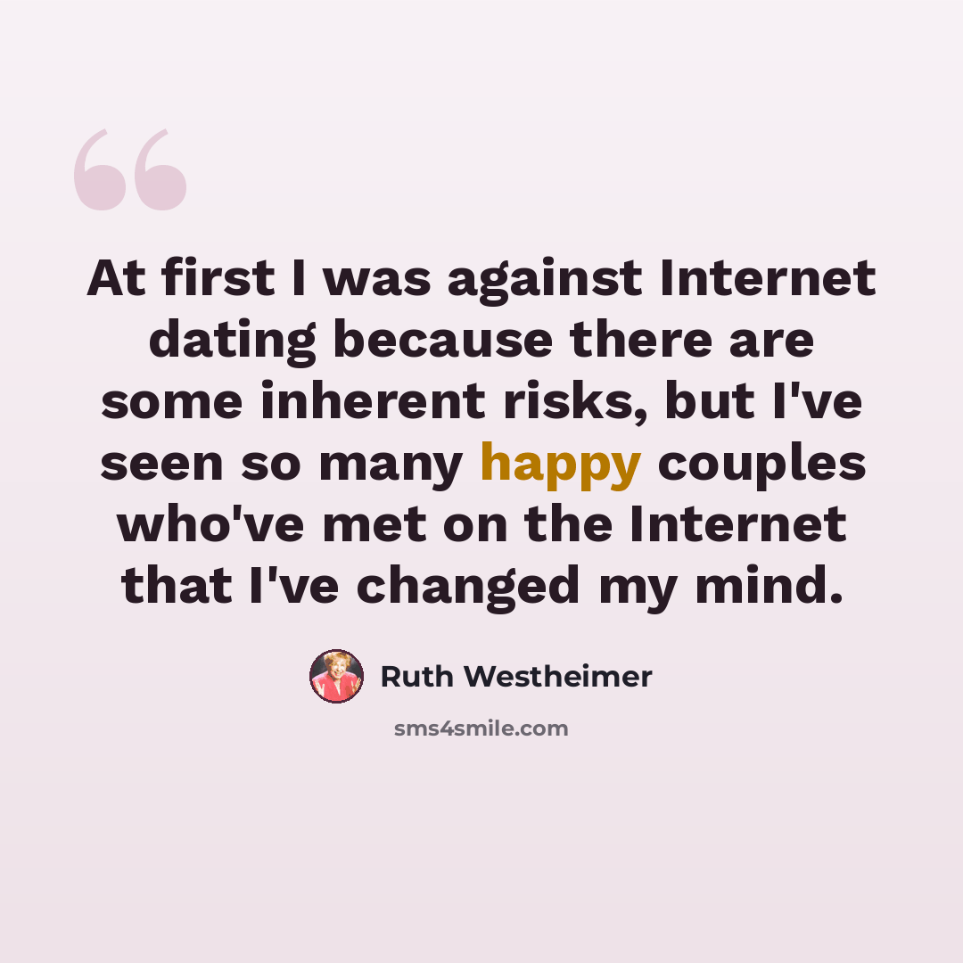 “At first I was against Internet dating because there are some inherent risks, but I've seen so many happy couples who've met on the Internet that I've changed my mind.” quote by Ruth Westheimer