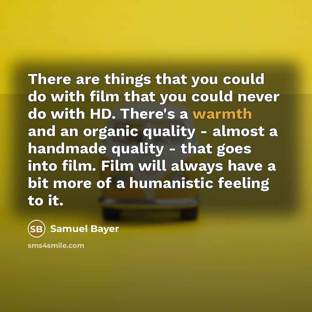 “There are things that you could do with film that you could never do with HD. There's a warmth and an organic quality - almost a handmade quality - that goes into film. Film will always have a bit more of a humanistic feeling to it.” quote by Samuel Bayer