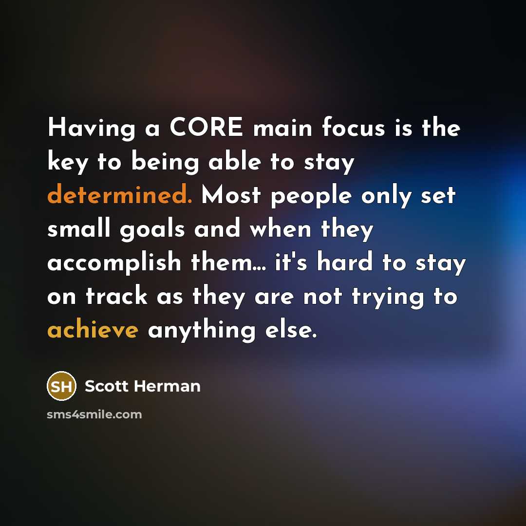 “Having a CORE main focus is the key to being able to stay determined. Most people only set small goals and when they accomplish them... it's hard to stay on track as they are not trying to achieve anything else.” quote by Scott Herman