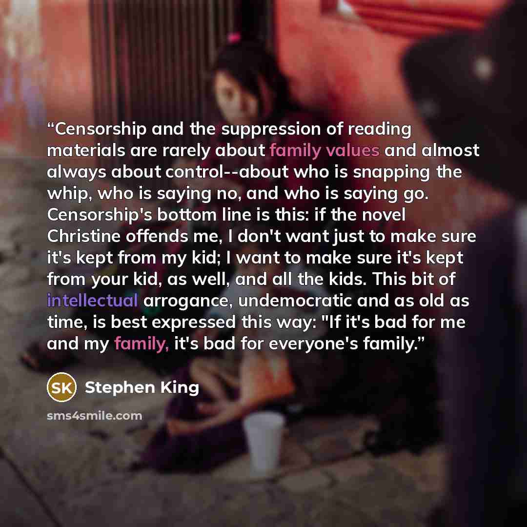 “Censorship and the suppression of reading materials are rarely about family values and almost always about control--about who is snapping the whip, who is saying no, and who is saying go. Censorship's bottom line is this: if the novel Christine offends me, I don't want just to make sure it's kept…” quote by Stephen King