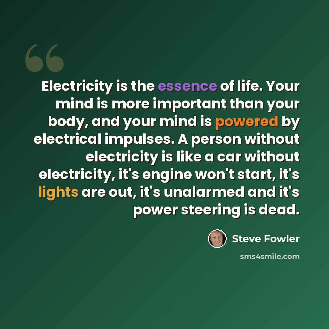 “Electricity is the essence of life. Your mind is more important than your body, and your mind is powered by electrical impulses. A person without electricity is like a car without electricity, it's engine won't start, it's lights are out, it's unalarmed and it's power steering is dead.” quote by Steve Fowler