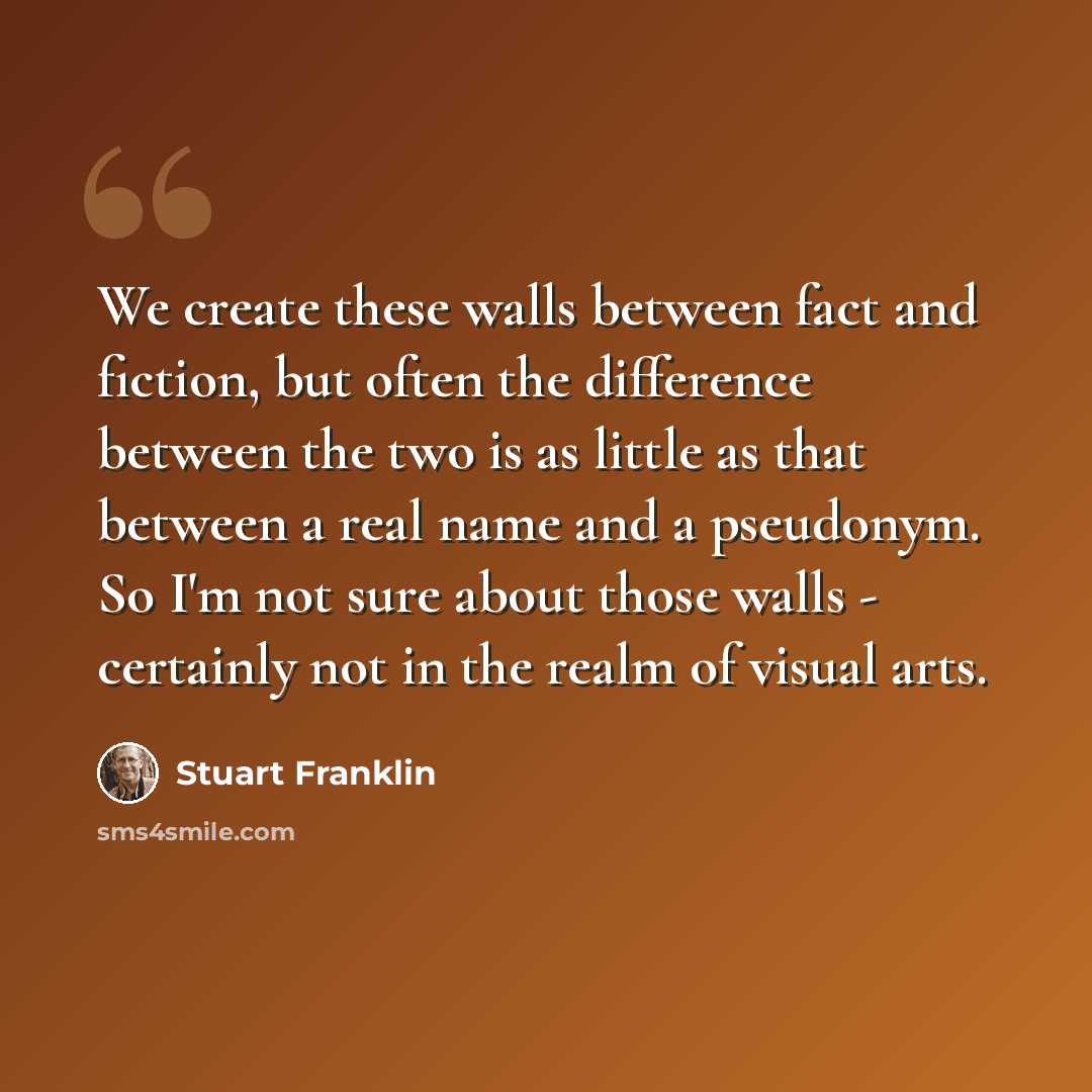 “We create these walls between fact and fiction, but often the difference between the two is as little as that between a real name and a pseudonym. So I'm not sure about those walls - certainly not in the realm of visual arts.” quote by Stuart Franklin