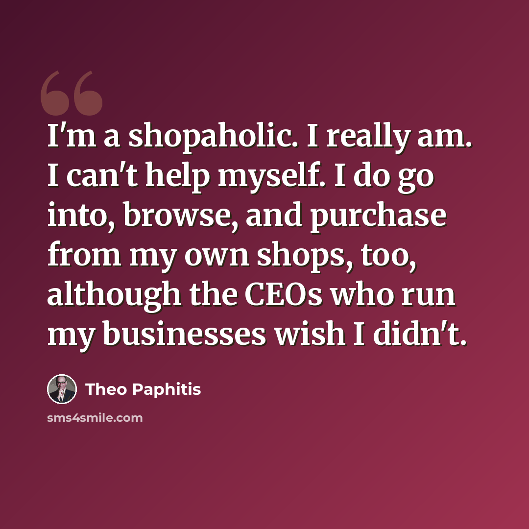 “I'm a shopaholic. I really am. I can't help myself. I do go into, browse, and purchase from my own shops, too, although the CEOs who run my businesses wish I didn't.” quote by Theo Paphitis