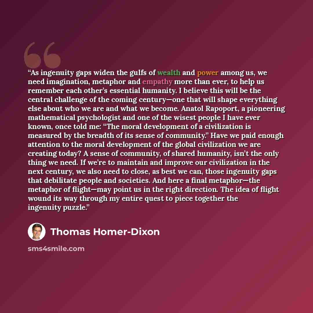 “As ingenuity gaps widen the gulfs of wealth and power among us, we need imagination, metaphor and empathy more than ever, to help us remember each other’s essential humanity. I believe this will be the central challenge of the coming century—one that will shape everything else about who we are and…” quote by Thomas Homer-Dixon