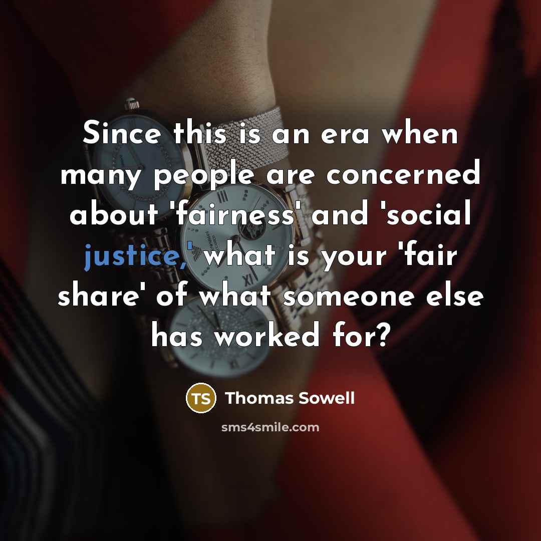 “Since this is an era when many people are concerned about 'fairness' and 'social justice,' what is your 'fair share' of what someone else has worked for?” quote by Thomas Sowell