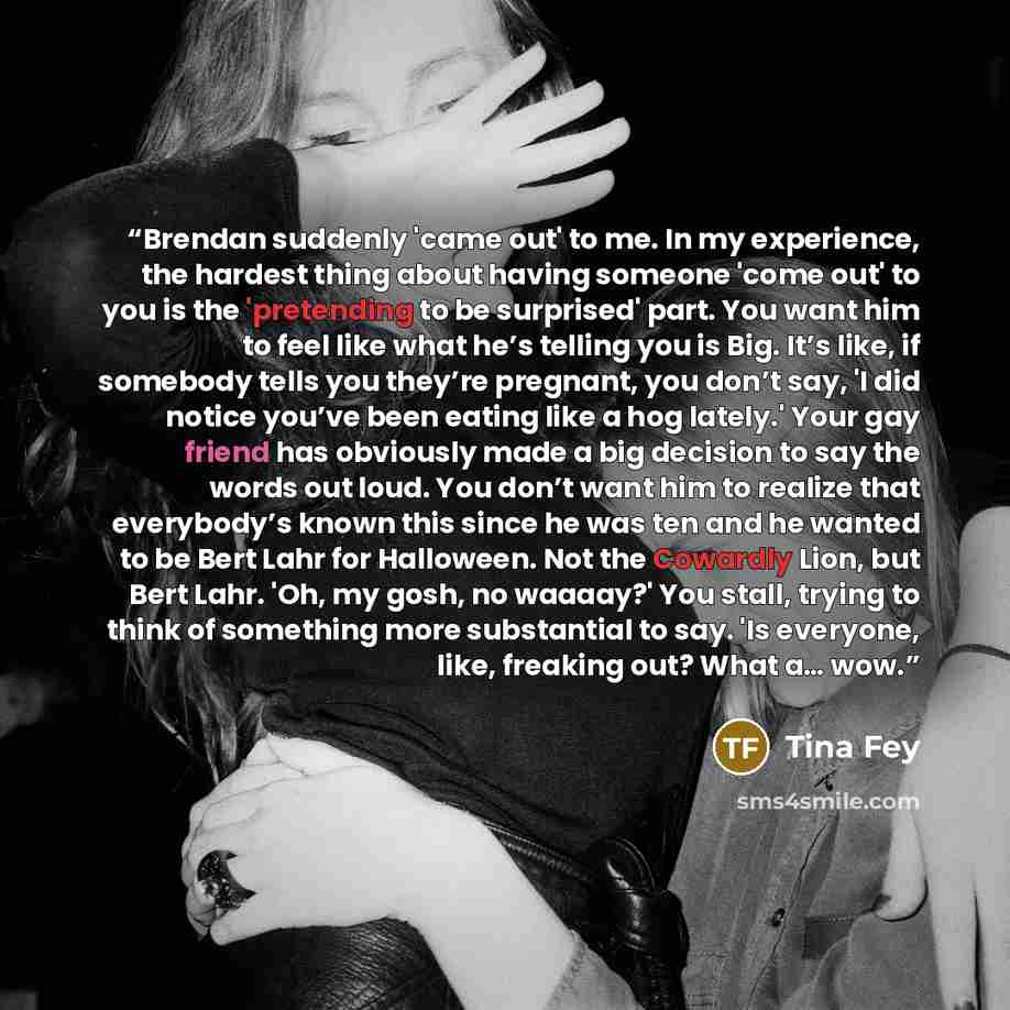 “Brendan suddenly 'came out' to me. In my experience, the hardest thing about having someone 'come out' to you is the 'pretending to be surprised' part. You want him to feel like what he’s telling you is Big. It’s like, if somebody tells you they’re pregnant, you don’t say, 'I did notice you’ve…” quote by Tina Fey