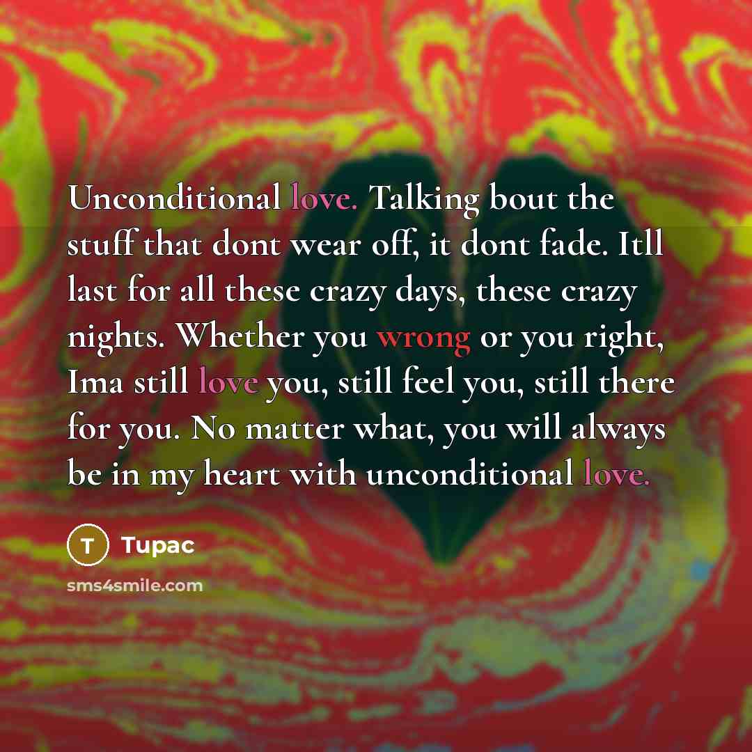 “Unconditional love. Talking bout the stuff that dont wear off, it dont fade. Itll last for all these crazy days, these crazy nights. Whether you wrong or you right, Ima still love you, still feel you, still there for you. No matter what, you will always be in my heart with unconditional love.” quote by Tupac