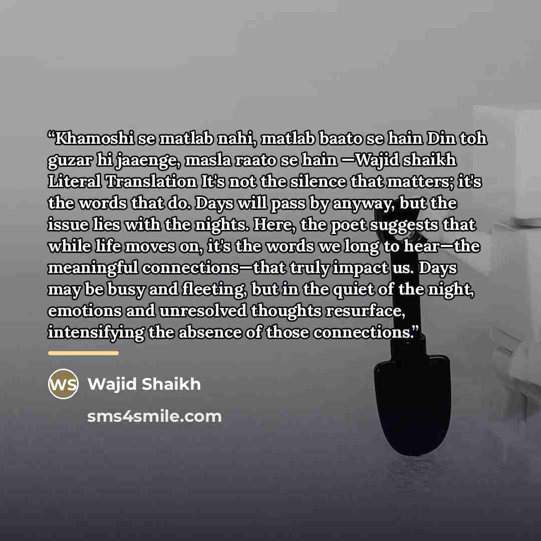 “Khamoshi se matlab nahi, matlab baato se hain Din toh guzar hi jaaenge, masla raato se hain —Wajid shaikh Literal Translation It's not the silence that matters; it's the words that do. Days will pass by anyway, but the issue lies with the nights. Here, the poet suggests that while life moves on…” quote by Wajid Shaikh