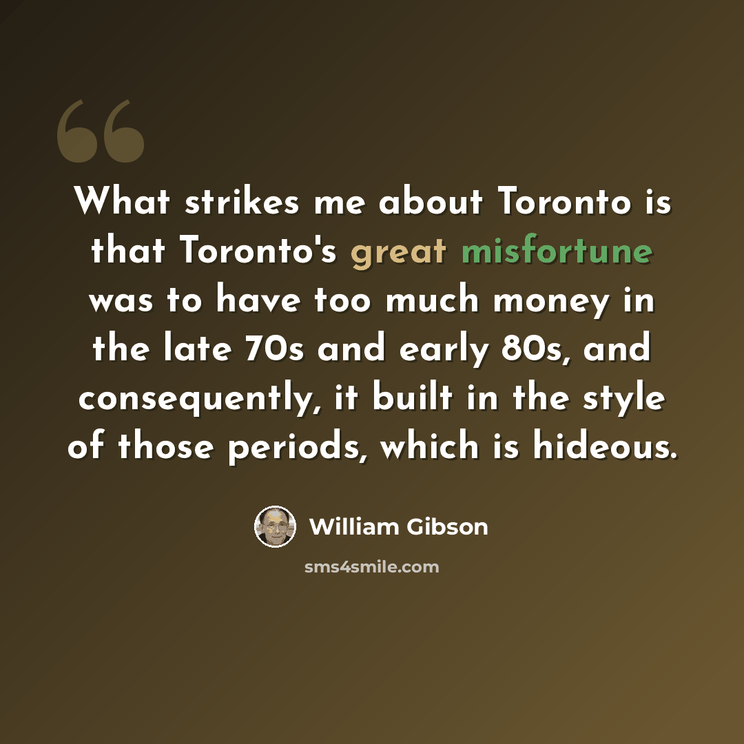 “What strikes me about Toronto is that Toronto's great misfortune was to have too much money in the late 70s and early 80s, and consequently, it built in the style of those periods, which is hideous.” quote by William Gibson
